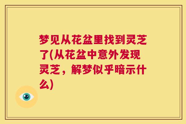 梦见从花盆里找到灵芝了(从花盆中意外发现灵芝,解梦似乎暗示什么) 第1张 梦见从花盆里找到灵芝了(从花盆中意外发现灵芝,解梦似乎暗示什么) 第1张