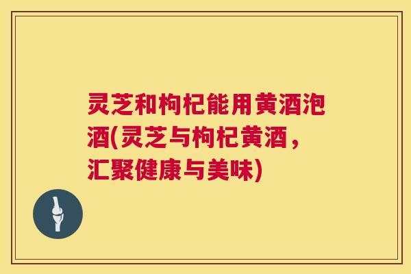 灵芝和枸杞能用黄酒泡酒(灵芝与枸杞黄酒,汇聚健康与美味) 第1张 灵芝和枸杞能用黄酒泡酒(灵芝与枸杞黄酒,汇聚健康与美味) 第1张