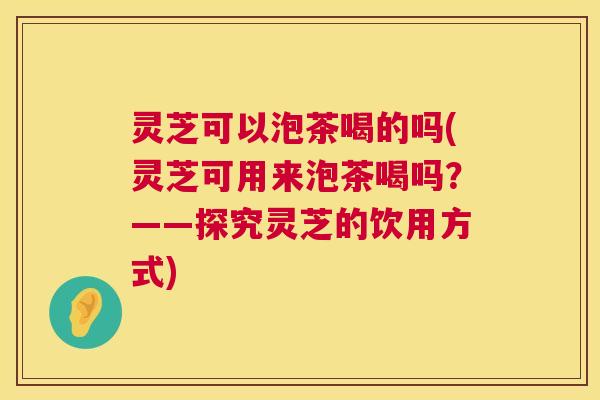 灵芝可以泡茶喝的吗(灵芝可用来泡茶喝吗?——探究灵芝的饮用方式) 第1张 灵芝可以泡茶喝的吗(灵芝可用来泡茶喝吗?——探究灵芝的饮用方式) 第1张