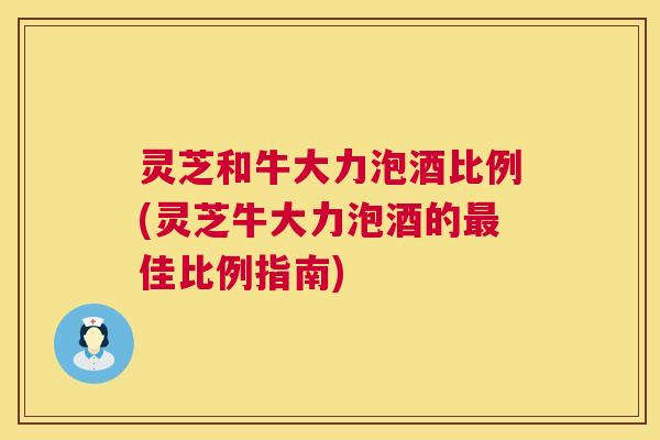 灵芝和牛大力泡酒比例(灵芝牛大力泡酒的最佳比例指南)  第1张