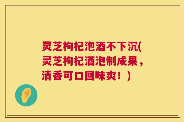 灵芝枸杞泡酒不下沉(灵芝枸杞酒泡制成果，清香可口回味爽！)  第1张
