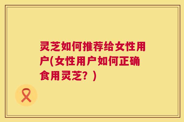 灵芝如何推荐给女性用户(女性用户如何正确食用灵芝?) 第1张 灵芝如何推荐给女性用户(女性用户如何正确食用灵芝?) 第1张