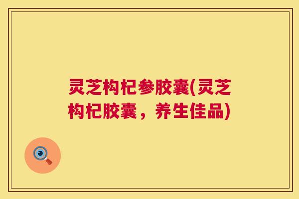 灵芝构杞参胶囊(灵芝构杞胶囊,养生佳品) 第1张 灵芝构杞参胶囊(灵芝构杞胶囊,养生佳品) 第1张