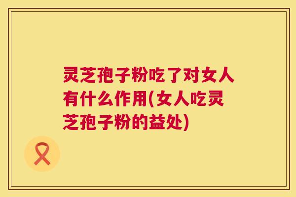 灵芝孢子粉吃了对女人有什么作用(女人吃灵芝孢子粉的益处) 第1张 灵芝孢子粉吃了对女人有什么作用(女人吃灵芝孢子粉的益处) 第1张
