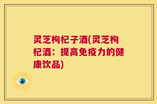 灵芝枸杞子酒(灵芝枸杞酒:提高免疫力的健康饮品) 第1张 灵芝枸杞子酒(灵芝枸杞酒:提高免疫力的健康饮品) 第1张