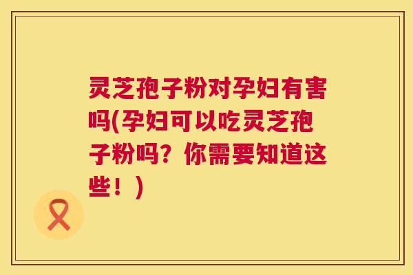 灵芝孢子粉对孕妇有害吗(孕妇可以吃灵芝孢子粉吗?你需要知道这些!) 第1张 灵芝孢子粉对孕妇有害吗(孕妇可以吃灵芝孢子粉吗?你需要知道这些!) 第1张
