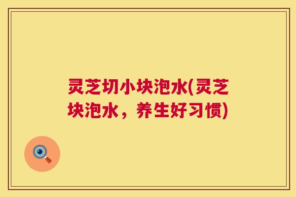灵芝切小块泡水(灵芝块泡水,养生好习惯) 第1张 灵芝切小块泡水(灵芝块泡水,养生好习惯) 第1张