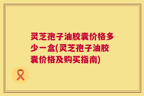 灵芝孢子油胶囊价格多少一盒(灵芝孢子油胶囊价格及购买指南) 第1张 灵芝孢子油胶囊价格多少一盒(灵芝孢子油胶囊价格及购买指南) 第1张
