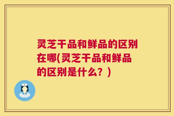 灵芝干品和鲜品的区别在哪(灵芝干品和鲜品的区别是什么?) 第1张 灵芝干品和鲜品的区别在哪(灵芝干品和鲜品的区别是什么?) 第1张