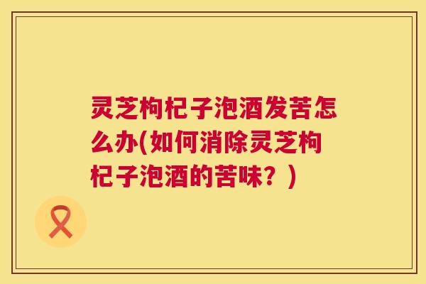 灵芝枸杞子泡酒发苦怎么办(如何消除灵芝枸杞子泡酒的苦味?) 第1张 灵芝枸杞子泡酒发苦怎么办(如何消除灵芝枸杞子泡酒的苦味?) 第1张
