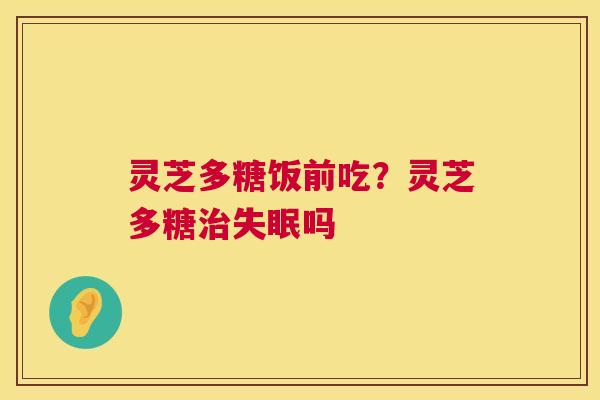 灵芝多糖饭前吃？灵芝多糖治失眠吗  第1张