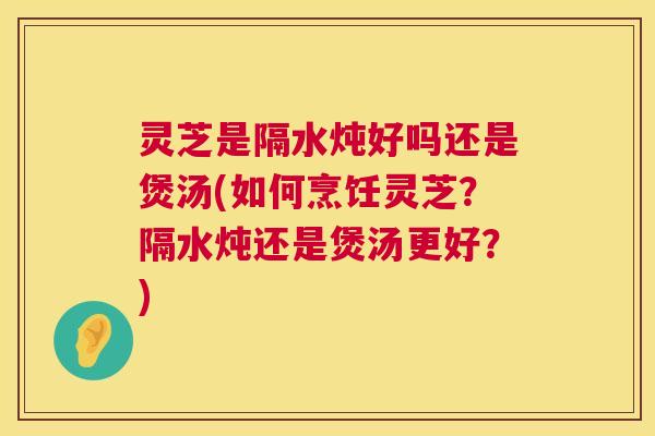 灵芝是隔水炖好吗还是煲汤(如何烹饪灵芝？隔水炖还是煲汤更好？)  第1张