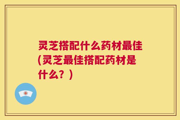 灵芝搭配什么药材最佳(灵芝最佳搭配药材是什么?) 第1张 灵芝搭配什么药材最佳(灵芝最佳搭配药材是什么?) 第1张
