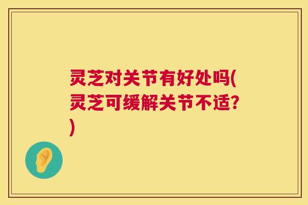 灵芝对关节有好处吗(灵芝可缓解关节不适?) 第1张 灵芝对关节有好处吗(灵芝可缓解关节不适?) 第1张