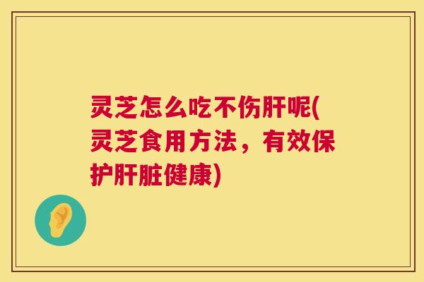 灵芝怎么吃不伤肝呢(灵芝食用方法,有效保护肝脏健康) 第1张 灵芝怎么吃不伤肝呢(灵芝食用方法,有效保护肝脏健康) 第1张