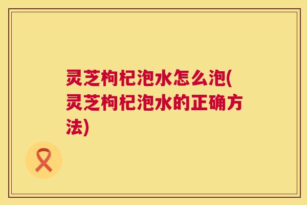 灵芝枸杞泡水怎么泡(灵芝枸杞泡水的正确方法) 第1张 灵芝枸杞泡水怎么泡(灵芝枸杞泡水的正确方法) 第1张