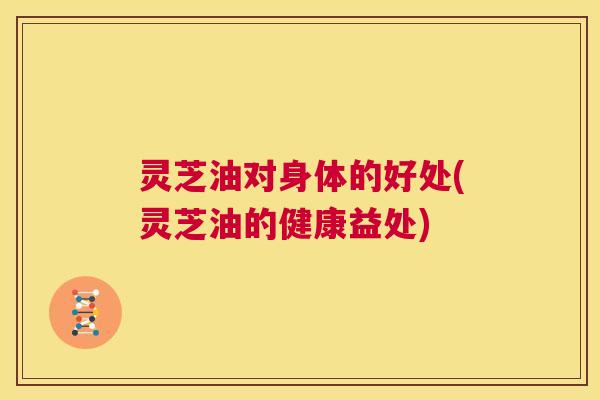 灵芝油对身体的好处(灵芝油的健康益处) 第1张 灵芝油对身体的好处(灵芝油的健康益处) 第1张