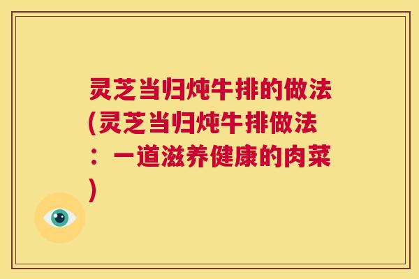 灵芝当归炖牛排的做法(灵芝当归炖牛排做法:一道滋养健康的肉菜) 第1张 灵芝当归炖牛排的做法(灵芝当归炖牛排做法:一道滋养健康的肉菜) 第1张