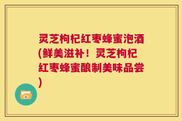 灵芝枸杞红枣蜂蜜泡酒(鲜美滋补!灵芝枸杞红枣蜂蜜酿制美味品尝) 第1张 灵芝枸杞红枣蜂蜜泡酒(鲜美滋补!灵芝枸杞红枣蜂蜜酿制美味品尝) 第1张