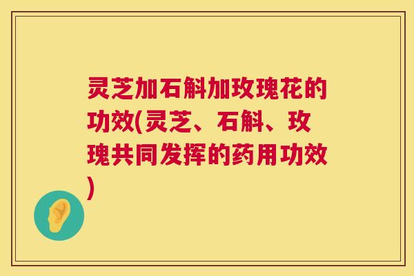 灵芝加石斛加玫瑰花的功效(灵芝、石斛、玫瑰共同发挥的药用功效) 第1张 灵芝加石斛加玫瑰花的功效(灵芝、石斛、玫瑰共同发挥的药用功效) 第1张