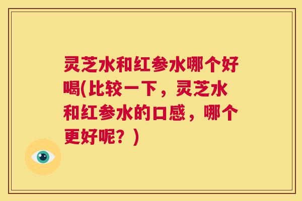 灵芝水和红参水哪个好喝(比较一下，灵芝水和红参水的口感，哪个更好呢？)  第1张