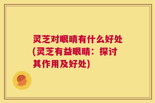 灵芝对眼晴有什么好处(灵芝有益眼睛:探讨其作用及好处) 第1张 灵芝对眼晴有什么好处(灵芝有益眼睛:探讨其作用及好处) 第1张