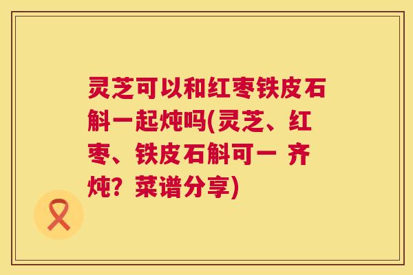灵芝可以和红枣铁皮石斛一起炖吗(灵芝、红枣、铁皮石斛可一 齐炖?菜谱分享) 第1张 灵芝可以和红枣铁皮石斛一起炖吗(灵芝、红枣、铁皮石斛可一 齐炖?菜谱分享) 第1张