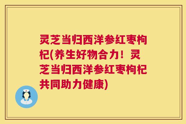 灵芝当归西洋参红枣枸杞(养生好物合力!灵芝当归西洋参红枣枸杞共同助力健康) 第1张 灵芝当归西洋参红枣枸杞(养生好物合力!灵芝当归西洋参红枣枸杞共同助力健康) 第1张