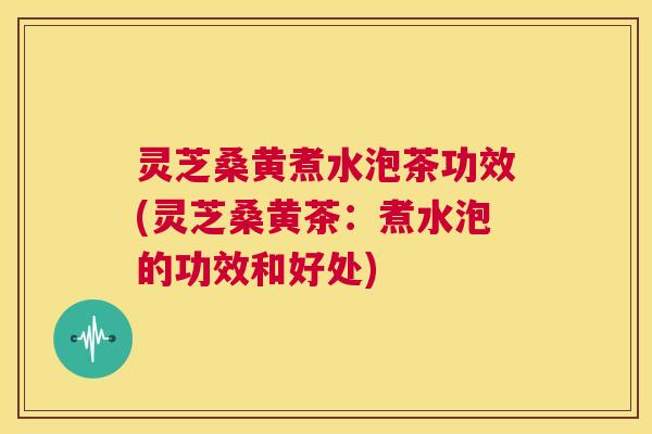 灵芝桑黄煮水泡茶功效(灵芝桑黄茶:煮水泡的功效和好处) 第1张 灵芝桑黄煮水泡茶功效(灵芝桑黄茶:煮水泡的功效和好处) 第1张