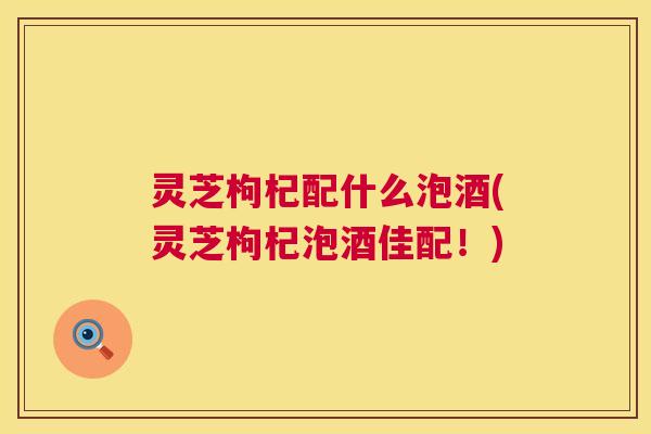 灵芝枸杞配什么泡酒(灵芝枸杞泡酒佳配!) 第1张 灵芝枸杞配什么泡酒(灵芝枸杞泡酒佳配!) 第1张