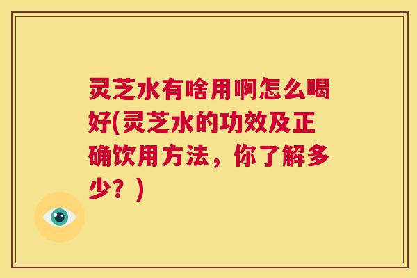 灵芝水有啥用啊怎么喝好(灵芝水的功效及正确饮用方法,你了解多少?) 第1张 灵芝水有啥用啊怎么喝好(灵芝水的功效及正确饮用方法,你了解多少?) 第1张