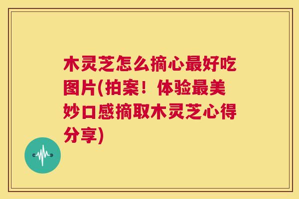木灵芝怎么摘心最好吃图片(拍案!体验最美妙口感摘取木灵芝心得分享) 第1张 木灵芝怎么摘心最好吃图片(拍案!体验最美妙口感摘取木灵芝心得分享) 第1张