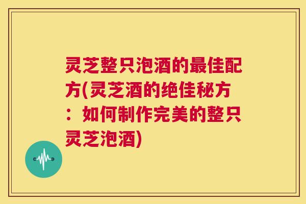 灵芝整只泡酒的最佳配方(灵芝酒的绝佳秘方:如何制作完美的整只灵芝泡酒) 第1张 灵芝整只泡酒的最佳配方(灵芝酒的绝佳秘方:如何制作完美的整只灵芝泡酒) 第1张