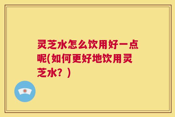 灵芝水怎么饮用好一点呢(如何更好地饮用灵芝水?) 第1张 灵芝水怎么饮用好一点呢(如何更好地饮用灵芝水?) 第1张