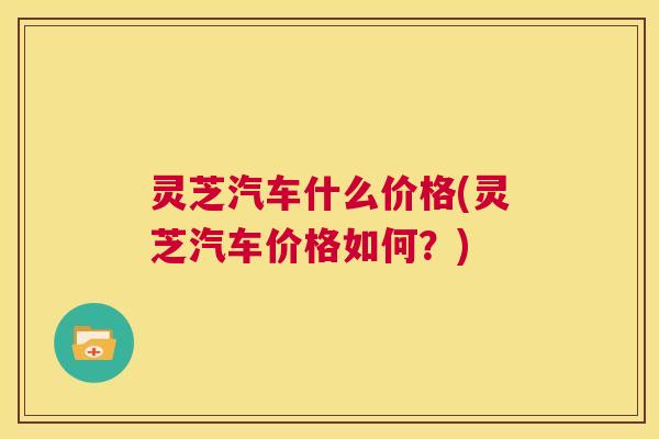 灵芝汽车什么价格(灵芝汽车价格如何？)  第1张