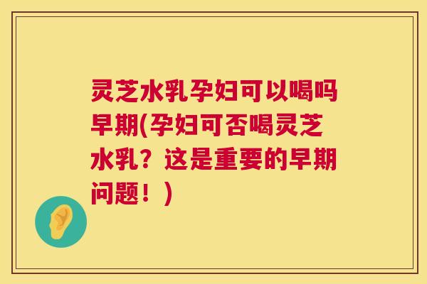 灵芝水乳孕妇可以喝吗早期(孕妇可否喝灵芝水乳？这是重要的早期问题！)  第1张