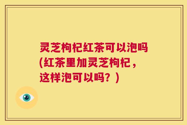 灵芝枸杞红茶可以泡吗(红茶里加灵芝枸杞,这样泡可以吗?) 第1张 灵芝枸杞红茶可以泡吗(红茶里加灵芝枸杞,这样泡可以吗?) 第1张