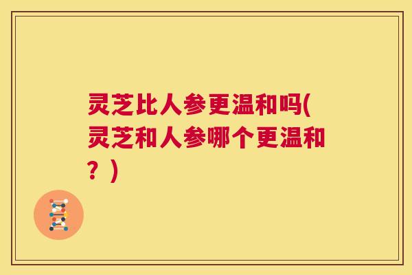 灵芝比人参更温和吗(灵芝和人参哪个更温和?) 第1张 灵芝比人参更温和吗(灵芝和人参哪个更温和?) 第1张