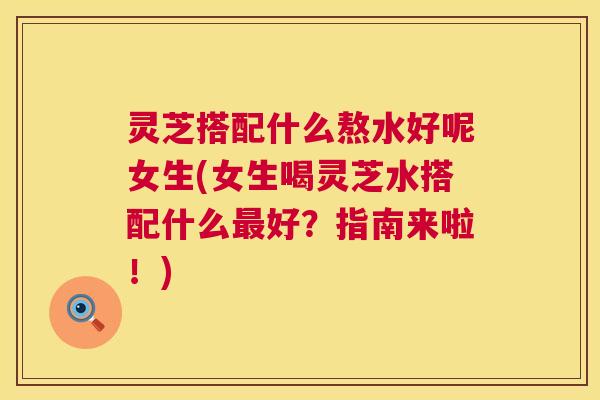 灵芝搭配什么熬水好呢女生(女生喝灵芝水搭配什么最好？指南来啦！)  第1张