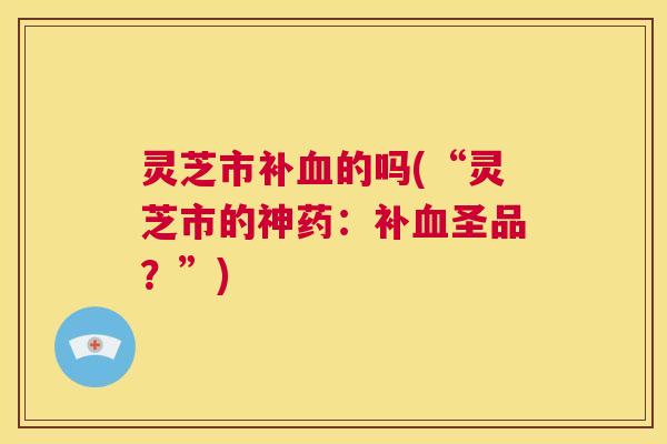 灵芝市补血的吗(“灵芝市的神药:补血圣品?”) 第1张 灵芝市补血的吗(“灵芝市的神药:补血圣品?”) 第1张