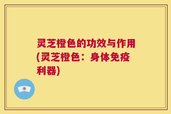 灵芝橙色的功效与作用(灵芝橙色：身体免疫利器)  第1张