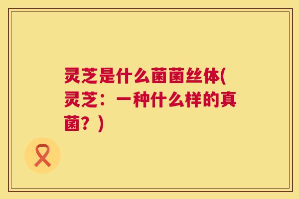 灵芝是什么菌菌丝体(灵芝:一种什么样的真菌?) 第1张 灵芝是什么菌菌丝体(灵芝:一种什么样的真菌?) 第1张