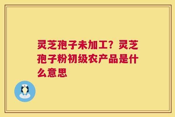 灵芝孢子未加工？灵芝孢子粉初级农产品是什么意思  第1张
