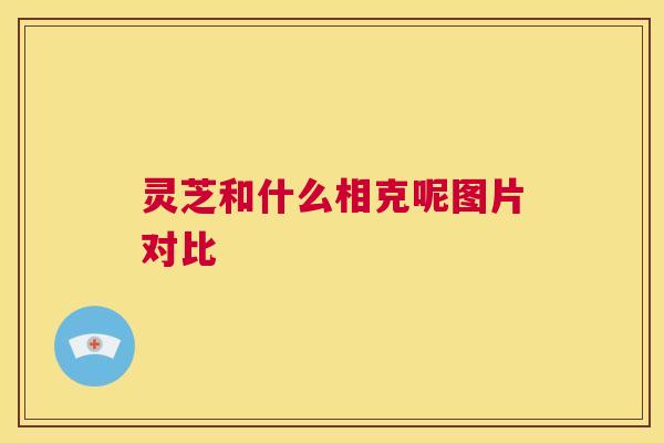 灵芝和什么相克呢图片对比 第1张 灵芝和什么相克呢图片对比 第1张