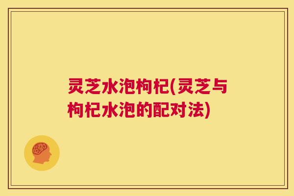 灵芝水泡枸杞(灵芝与枸杞水泡的配对法) 第1张 灵芝水泡枸杞(灵芝与枸杞水泡的配对法) 第1张