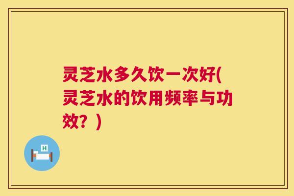 灵芝水多久饮一次好(灵芝水的饮用频率与功效?) 第1张 灵芝水多久饮一次好(灵芝水的饮用频率与功效?) 第1张