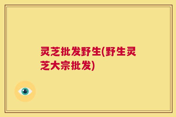 灵芝批发野生(野生灵芝大宗批发) 第1张 灵芝批发野生(野生灵芝大宗批发) 第1张