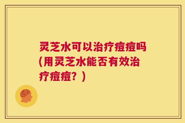 灵芝水可以治疗痘痘吗(用灵芝水能否有效治疗痘痘?) 第1张 灵芝水可以治疗痘痘吗(用灵芝水能否有效治疗痘痘?) 第1张