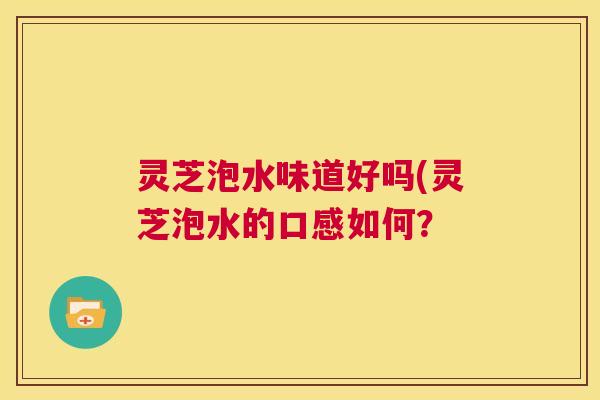灵芝泡水味道好吗(灵芝泡水的口感如何? 第1张 灵芝泡水味道好吗(灵芝泡水的口感如何? 第1张