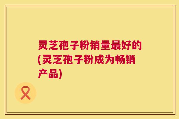 灵芝孢子粉销量最好的(灵芝孢子粉成为畅销产品) 第1张 灵芝孢子粉销量最好的(灵芝孢子粉成为畅销产品) 第1张